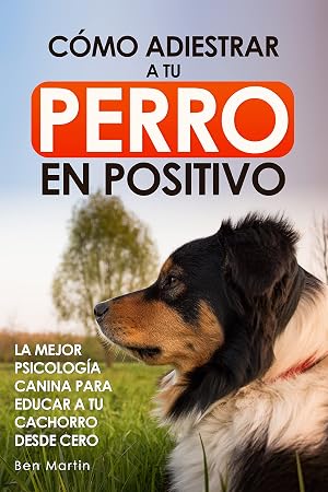 C&oacute;mo Adiestrar a tu Perro en Positivo: La Mejor Psicolog&iacute;a Canina para Educar a tu Cachorro desde Cero: Gu&iacute;a Completa de T&eacute;cnicas de Adiestramiento y Condicionamiento Canino