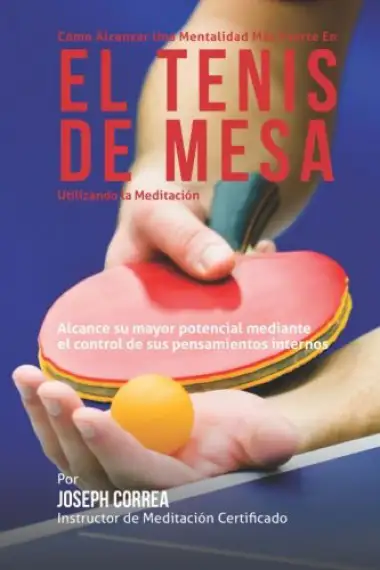 Como Alcanzar una Mentalidad Mas Fuerte en el Tenis de Mesa Utilizando la Meditacion: Alcance su mayor potencial mediante el control de sus pensamientos internos