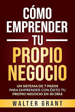 C&oacute;mo Emprender Tu Propio Negocio: Un Sistema De 7 Pasos Para Emprender Con &Eacute;xito Tu Propio Negocio En 30 D&iacute;as