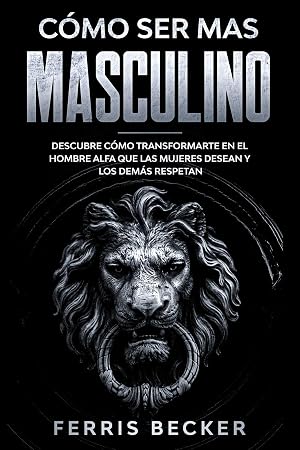 C&oacute;mo ser m&aacute;s Masculino: Descubre c&oacute;mo transformarte en el hombre alfa que las mujeres desean y los dem&aacute;s respetan