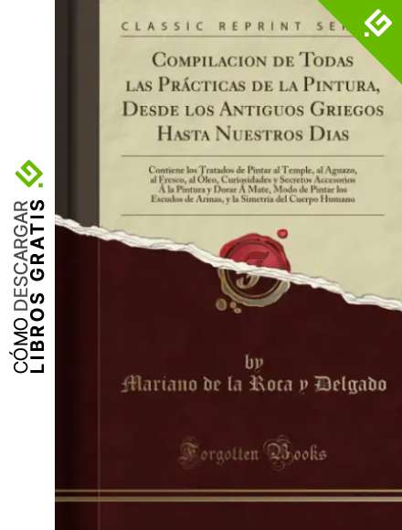 Compilacion de Todas las Pr&aacute;cticas de la Pintura, Desde los Antiguos Griegos Hasta Nuestros Dias: Contiene los Tratados de Pintar al Temple, al Aguazo, al Fresco, al &Oacute;leo, Curiosidades y Secretos A...