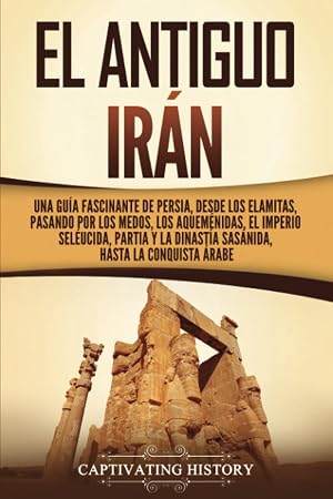 El antiguo Ir&aacute;n: Una gu&iacute;a fascinante de Persia, desde los elamitas, pasando por los medos, los aquem&eacute;nidas, el Imperio sel&eacute;ucida, Partia y la dinast&iacute;a ... hasta la conquista &aacute;rabe (Historia de Ir&aacute;n)