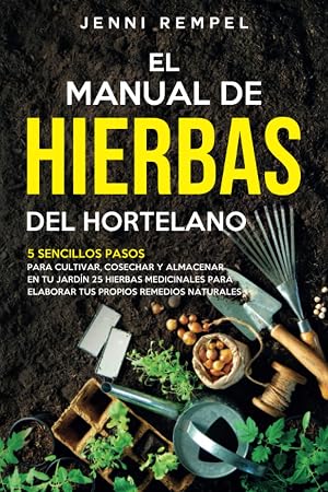 El Manual De Hierbas Del Hortelano: 5 Sencillos Pasos Para Cultivar, Cosechar Y Almacenar En Tu Jardin 25 Hierbas Medicinales Para Elaborar Tus Propios Remedios Naturales