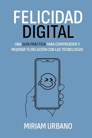 Felicidad Digital: Una gu&iacute;a pr&aacute;ctica para comprender y mejorar tu relaci&oacute;n con las tecnolog&iacute;as