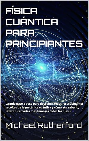 F&Iacute;SICA CU&Aacute;NTICA PARA PRINCIPIANTES: La gu&iacute;a paso a paso para descubrir todos los alucinantes secretos de la mec&aacute;nica cu&aacute;ntica y c&oacute;mo, sin saberlo, utiliza sus teor&iacute;as m&aacute;s famosas todos los d&iacute;as