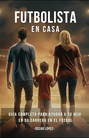 FUTBOLISTA EN CASA: La Gu&iacute;a Completa Para Padres De Futbolistas. Consejos Para Ayudar A Tu Hijo En Su Carrera En El F&uacute;tbol