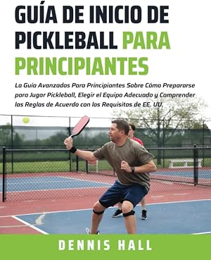 Gu&iacute;a de Inicio de Pickleball para Principiantes: La Gu&iacute;a Avanzados Para Principiantes Sobre C&oacute;mo Prepararse para Jugar Pickleball, Elegir el Equipo ... a EE.UU. (Domina el Juego de Pickleball)