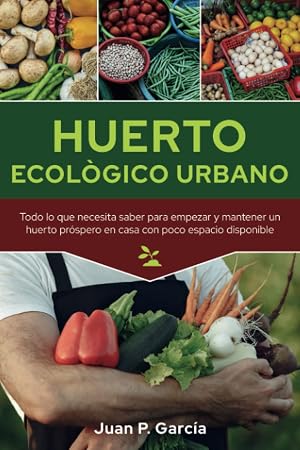 Huerto Ecol&oacute;gico Urbano: Todo lo que necesita saber para empezar y mantener un huerto pr&oacute;spero en casa con poco espacio disponible