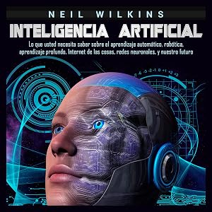 Inteligencia artificial: Lo que usted necesita saber sobre el aprendizaje autom&aacute;tico, rob&oacute;tica, aprendizaje profundo, Internet de las cosas, redes neuronales, y nuestro futuro