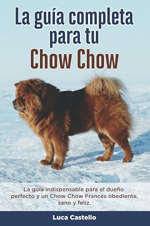La Gu&iacute;a Completa Para Tu Chow Chow: La gu&iacute;a indispensable para el due&ntilde;o perfecto y un Chow Chow obediente, sano y feliz.