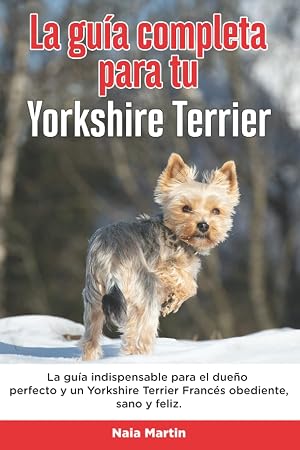 La Gu&iacute;a Completa Para Tu Yorkshire Terrier: La gu&iacute;a indispensable para el due&ntilde;o perfecto y un Yorkshire Terrier obediente, sano y feliz.