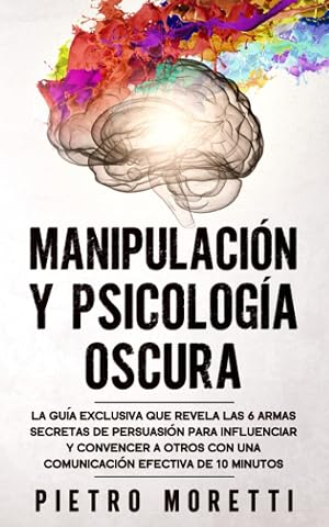 Manipulaci&oacute;n Y Psicolog&iacute;a Oscura: La Gu&iacute;a Exclusiva que Revela las 6 Armas Secretas de Persuasi&oacute;n para Influenciar y Convencer a otros con una Comunicaci&oacute;n Efectiva de 10 Minutos