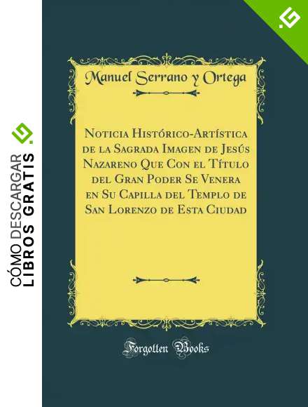Noticia Hist&oacute;rico-Art&iacute;stica de la Sagrada Imagen de Jes&uacute;s Nazareno Que Con el T&iacute;tulo del Gran Poder Se Venera en Su Capilla del Templo de San Lorenzo de Esta Ciudad (Classic Reprint)