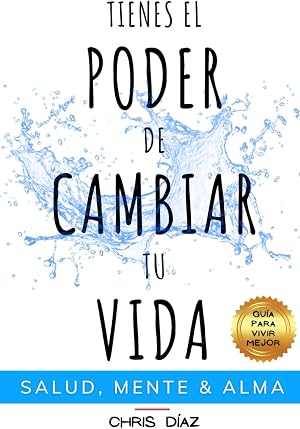 Tienes el Poder de Cambiar tu Vida: Gu&iacute;a para Vivir Mejor: Salud, Mente &amp; Alma: H&aacute;bitos y T&eacute;cnicas para Recuperar tu Salud Natural, Reeducar y Dominar tu mente y Recordarle a tu Alma su Inmenso Poder