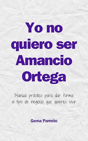 Yo no quiero ser Amancio Ortega: Manual pr&aacute;ctico para dar forma al tipo de negocio que quieres vivir